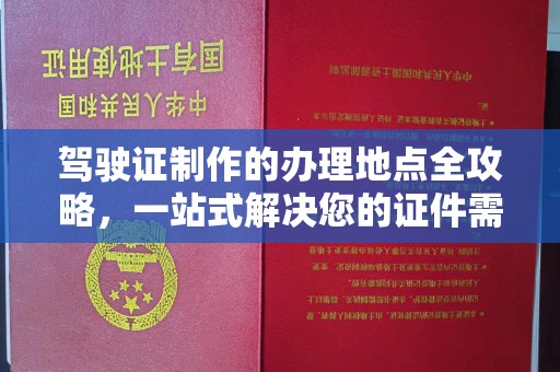 开福驾驶证制作的办理地点全攻略，一站式解决您的证件需求