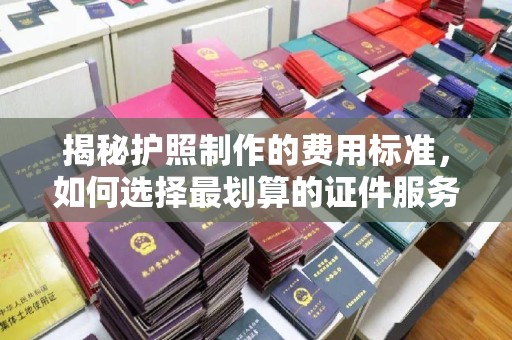 开福揭秘护照制作的费用标准，如何选择最划算的证件服务？