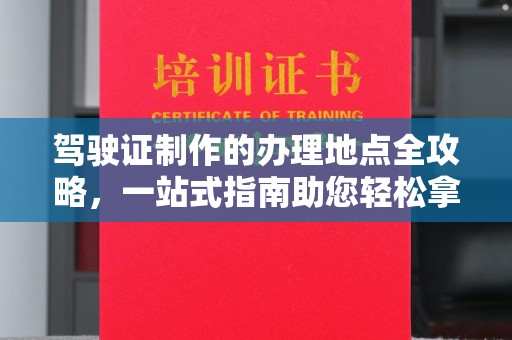 开福驾驶证制作的办理地点全攻略，一站式指南助您轻松拿证