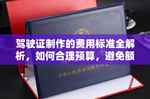 开福驾驶证制作的费用标准全解析，如何合理预算，避免额外支出